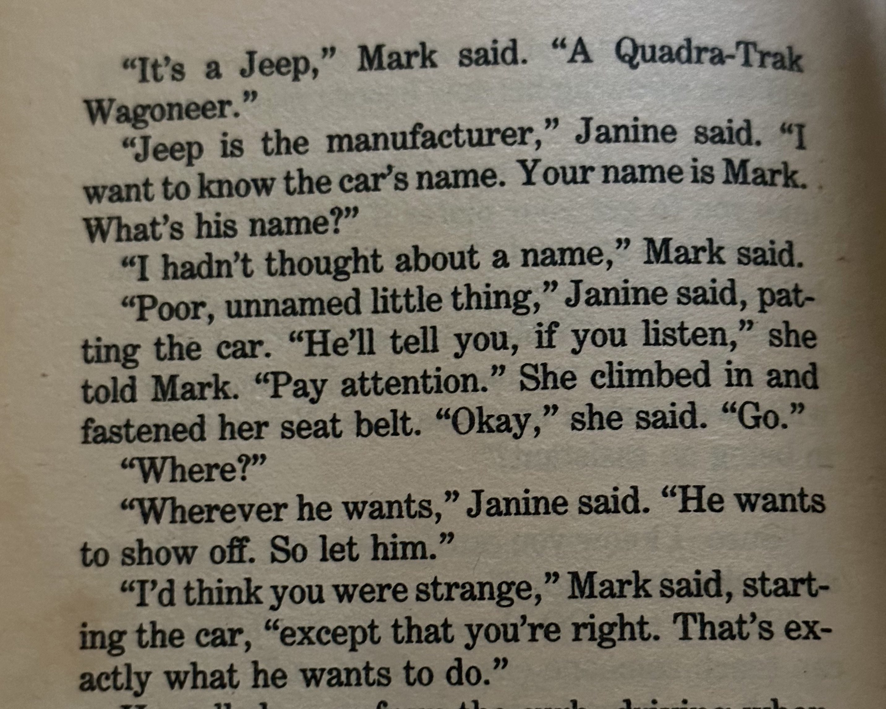 Excerpt from Party Line. 'It's a Jeep,' Mark said. 'A Quadra-Trak Wagoneer.'
                  'Jeep is the manufacturer,' Janine said. 'I want to know the car's name. Your name is Mark. What's his name?'
                  'I hadn't thought about a name,' Mark said.
                  'Poor, unnamed little thing,' Janine said, patting the car. 'He'll tell you, if you listen,' she told Mark. 'Pay attention.' She climbed in and fastened her seat belt. 'Okay,' she said. 'Go.'
                  'Where?'
                  'Wherever he wants,' Janine said, 'He wants to show off. So let him.'
                  'I'd think you were strange,' Mark said, starting the car, 'except that you're right. That's exactly what he wants to do.'