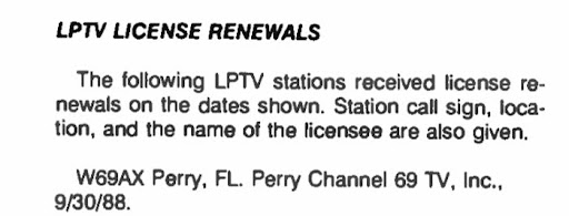 LPTV LICENSE RENEWALS
The following LPTV stations recieved license renewals on the dates shown. Station call sign, location, and the name of the licensee are also given.
W69AX Perry, FL. Perry Channel 69 TV, Inc., 9/30/88.