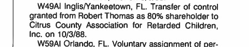 W49AI Inglis/Yankeetown, FL. Transfer of control granted from Robert Thomas as 80% shareholder to Citrus County Association for Retarded Children, Inc. on 10/3/88.
W59AI Orlando, FL. Voluntary assignment of per-... (Text cuts off at bottom.)