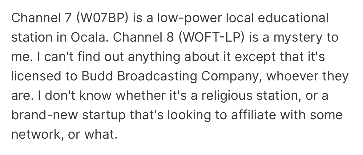 ID: Forum post. 'Channel 7 (W07BP) is a low-poer local educational station in Ocala. Channel 8 (WOFT-LP) is a mystery to me. I can't find out anything about it except that it's licensed to Budd Boradcasting Company, whoever they are. I don't know whether it's a religious station, or a brand-new startup that's looking to affiliate with some network, or what.'