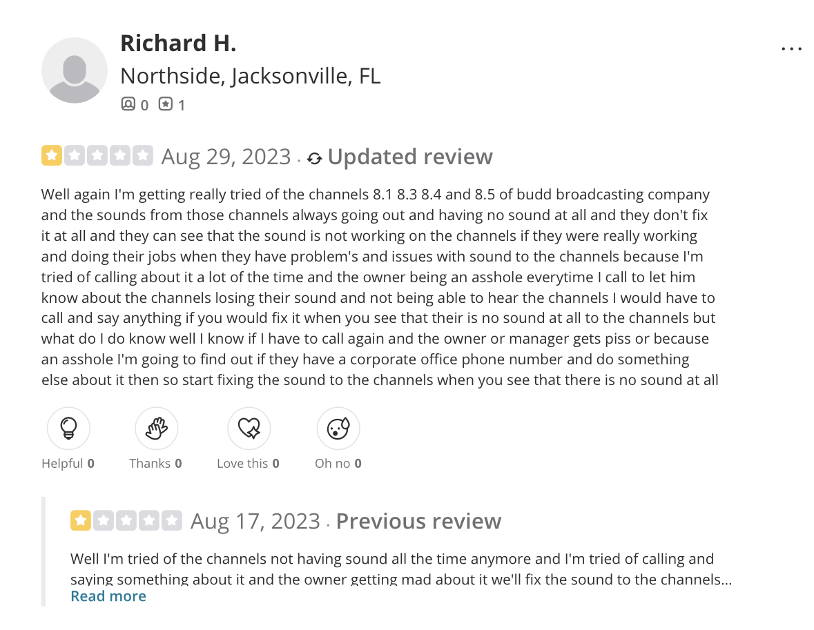 A long Yelp rant from one Richard H. Review has one star and is dated Aug 29, 2023. 'Well again I'm getting really tired of the channels 8.1 8.3 8.4 and 8.5 of budd broadcasting company and the sounds from those channels always going out and having no sound at all and they don't fix it at all and they can see that the sound is not working on the channels if they were really working and doing their jobs when they have problem's and issues with sound to the channels because I'm tired of calling about it a lot of the time and the owner being an asshole everytime I call to let him know...' Rant goes on for longer. Previous review below is much of the same and also has one star, dated Aug 17, 2023.